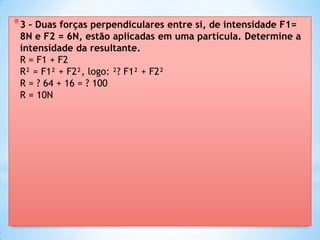 * 3 – Duas forças perpendiculares entre si, de intensidade F1=
 8N e F2 = 6N, estão aplicadas em uma partícula. Determine a
 intensidade da resultante.
 R = F1 + F2
 R² = F1² + F2², logo: ²? F1² + F2²
 R = ? 64 + 16 = ? 100
 R = 10N
 
