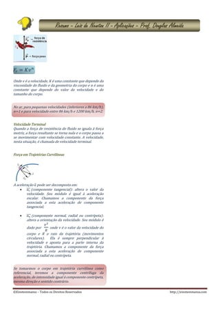 ©Einsteinmania – Todos os Direitos Reservados http://einsteinmania.com
Resumo – Leis de Newton II - Aplicações – Prof. Douglas Almeida
𝐹𝑟 = 𝐾𝑣 𝑛
Onde v é a velocidade, K é uma constante que depende da
viscosidade do fluido e da geometria do corpo e n é uma
constante que depende do valor da velocidade e do
tamanho do corpo.
No ar, para pequenas velocidades (inferiores a 86 km/h),
n=1 e para velocidade entre 86 km/h e 1200 km/h, n=2.
Velocidade Terminal
Quando a força de resistência do fluido se iguala à força
motriz, a força resultante se torna nula e o corpo passa a
se movimentar com velocidade constante. A velocidade,
nesta situação, é chamada de velocidade terminal.
Força em Trajetórias Curvilíneas
A aceleração 𝑎 pode ser decomposta em:
 𝑎 𝑡⃗⃗⃗ (componente tangencial): altera o valor da
velocidade. Seu módulo é igual à aceleração
escalar. Chamamos a componente da força
associada a esta aceleração de componente
tangencial;
 𝑎 𝑛⃗⃗⃗⃗ (componente normal, radial ou centrípeta):
altera a orientação da velocidade. Seu módulo é
dado por
𝑣2
𝑅
onde v é o valor da velocidade do
corpo e R o raio da trajetória (movimentos
circulares). Ela é sempre perpendicular à
velocidade e aponta para a parte interna da
trajetória. Chamamos a componente da força
associada a esta aceleração de componente
normal, radial ou centrípeta.
Se tomarmos o corpo em trajetória curvilínea como
referencial, teremos a componente centrífuga da
aceleração, de intensidade igual à componente centrípeta,
mesma direção e sentido contrário.
 