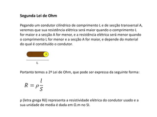Segunda Lei de Ohm 
Pegando um condutor cilíndrico de comprimento L e de secção transversal A, 
veremos que sua resistência elétrica será maior quando o comprimento L 
for maior e a secção A for menor, e a resistência elétrica será menor quando 
o comprimento L for menor e a secção A for maior, e depende do material 
do qual é constituído o condutor. 
Portanto temos a 2ª Lei de Ohm, que pode ser expressa da seguinte forma: 
ρ (letra grega Rô) representa a resistividade elétrica do condutor usado e a 
sua unidade de media é dada em Ω.m no SI.  