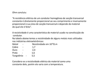 Ohm concluiu: 
“A resistência elétrica de um condutor homogêneo de secção transversal 
constante é diretamente proporcional ao seu comprimento e inversamente 
proporcional à sua área de secção transversal e depende do material 
do qual ele é feito”. 
A resistividade é uma característica do material usado na constituição do 
condutor. 
Na tabela abaixo temos a resistividade de alguns metais mais utilizados 
nas indústrias eletroeletrônicas: 
Metal-Resistividade em 10-8Ω.m 
Cobre-1,7 
Ouro-2,4 
Prata -1,6 
Tungstênio -5,5 
Considera-se a resistividade elétrica do material como uma 
constante dele, porém ele varia com a temperatura. 