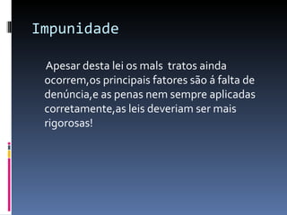 Impunidade Apesar desta lei os mals  tratos ainda ocorrem,os principais fatores são á falta de denúncia,e as penas nem sempre aplicadas corretamente,as leis deveriam ser mais rigorosas! 