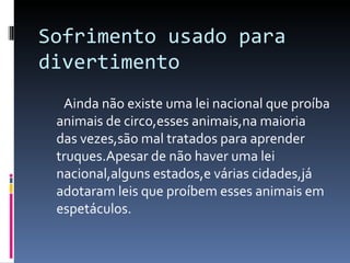 Sofrimento usado para divertimento Ainda não existe uma lei nacional que proíba animais de circo,esses animais,na maioria  das vezes,são mal tratados para aprender truques.Apesar de não haver uma lei nacional,alguns estados,e várias cidades,já adotaram leis que proíbem esses animais em espetáculos. 