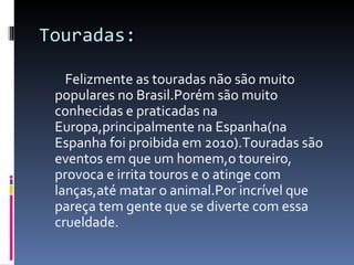 Touradas: Felizmente as touradas não são muito populares no Brasil.Porém são muito conhecidas e praticadas na Europa,principalmente na Espanha(na Espanha foi proibida em 2010).Touradas são eventos em que um homem,o toureiro, provoca e irrita touros e o atinge com lanças,até matar o animal.Por incrível que pareça tem gente que se diverte com essa crueldade. 