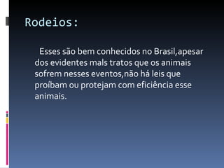 Rodeios: Esses são bem conhecidos no Brasil,apesar dos evidentes mals tratos que os animais sofrem nesses eventos,não há leis que proíbam ou protejam com eficiência esse animais. 