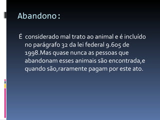 Abandono: É  considerado mal trato ao animal e é incluído no parágrafo 32 da lei federal 9.605 de 1998.Mas quase nunca as pessoas que abandonam esses animais são encontrada,e quando são,raramente pagam por este ato. 