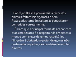 Enfim,no Brasil á poucas leis  a favor dos animais,faltam leis rigorosas e bem fiscalizadas,também faltam as penas serem cumpridas corretamente. É claro que a principal forma de acabar com esses mals tratos é o respeito,nós dividimos o mundo com eles,e devemos respeitá-los . Ninguém é obrigado á gostar deles,mas não custa nada respeitar,eles também devem ter direitos 