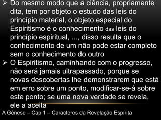  Do mesmo modo que a ciência, propriamente
dita, tem por objeto o estudo das leis do
princípio material, o objeto especial do
Espiritismo é o conhecimento das leis do
princípio espiritual, ..., disso resulta que o
conhecimento de um não pode estar completo
sem o conhecimento do outro
 O Espiritismo, caminhando com o progresso,
não será jamais ultrapassado, porque se
novas descobertas lhe demonstrarem que está
em erro sobre um ponto, modificar-se-á sobre
este ponto; se uma nova verdade se revela,
ele a aceita
A Gênese – Cap 1 – Caracteres da Revelação Espírita
 