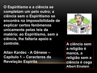 A ciência sem
a religião é
manca, a
religião sem a
ciência é cega
Albert Einstein
O Espiritismo e a ciência se
completam um pelo outro; a
ciência sem o Espiritismo se
encontra na impossibilidade de
explicar certos fenômenos
unicamente pelas leis da
matéria; ao Espiritismo, sem a
ciência, lhe faltaria apoio e
controle.
Allan Kardec - A Gênese –
Capítulo 1 – Caracteres da
Revelação Espírita
 