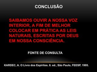 CONCLUSÃO
SAIBAMOS OUVIR A NOSSA VOZ
INTERIOR, A FIM DE MELHOR
COLOCAR EM PRÁTICA AS LEIS
NATURAIS, ESCRITAS POR DEUS
EM NOSSA CONSCIÊNCIA.
FONTE DE CONSULTA
KARDEC, A. O Livro dos Espíritos. 8. ed., São Paulo, FEESP, 1995.
 