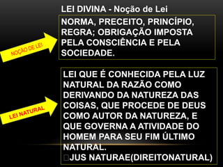 LEI DIVINA - Noção de Lei
NORMA, PRECEITO, PRINCÍPIO,
REGRA; OBRIGAÇÃO IMPOSTA
PELA CONSCIÊNCIA E PELA
SOCIEDADE.
LEI QUE É CONHECIDA PELA LUZ
NATURAL DA RAZÃO COMO
DERIVANDO DA NATUREZA DAS
COISAS, QUE PROCEDE DE DEUS
COMO AUTOR DA NATUREZA, E
QUE GOVERNA A ATIVIDADE DO
HOMEM PARA SEU FIM ÚLTIMO
NATURAL.
JUS NATURAE(DIREITONATURAL)
 