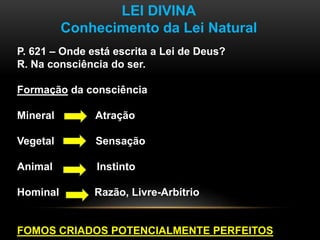 LEI DIVINA
Conhecimento da Lei Natural
P. 621 – Onde está escrita a Lei de Deus?
R. Na consciência do ser.
Formação da consciência
Mineral Atração
Vegetal Sensação
Animal Instinto
Hominal Razão, Livre-Arbítrio
FOMOS CRIADOS POTENCIALMENTE PERFEITOS
 