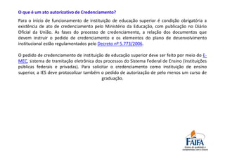 O que é um ato autorizativo de Credenciamento?
Para o início de funcionamento de instituição de educação superior é condição obrigatória a
existência de ato de credenciamento pelo Ministério da Educação, com publicação no Diário
Oficial da União. As fases do processo de credenciamento, a relação dos documentos que
devem instruir o pedido de credenciamento e os elementos do plano de desenvolvimento
institucional estão regulamentados pelo Decreto nº 5.773/2006.

O pedido de credenciamento de instituição de educação superior deve ser feito por meio do E-
MEC, sistema de tramitação eletrônica dos processos do Sistema Federal de Ensino (instituições
públicas federais e privadas). Para solicitar o credenciamento como instituição de ensino
superior, a IES deve protocolizar também o pedido de autorização de pelo menos um curso de
                                         graduação.
 