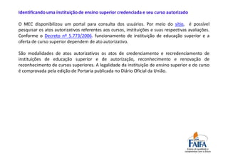 Identificando uma instituição de ensino superior credenciada e seu curso autorizado

O MEC disponibilizou um portal para consulta dos usuários. Por meio do sítio, é possível
pesquisar os atos autorizativos referentes aos cursos, instituições e suas respectivas avaliações.
Conforme o Decreto nº 5.773/2006. funcionamento de instituição de educação superior e a
oferta de curso superior dependem de ato autorizativo.

São modalidades de atos autorizativos os atos de credenciamento e recredenciamento de
instituições de educação superior e de autorização, reconhecimento e renovação de
reconhecimento de cursos superiores. A legalidade da instituição de ensino superior e do curso
é comprovada pela edição de Portaria publicada no Diário Oficial da União.
 