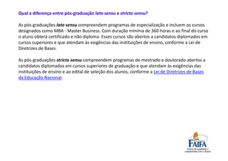 Qual a diferença entre pós-graduação lato sensu e stricto sensu?

As pós-graduações lato sensu compreendem programas de especialização e incluem os cursos
designados como MBA - Master Business. Com duração mínima de 360 horas e ao final do curso
o aluno obterá certificado e não diploma. Esses cursos são abertos a candidatos diplomados em
cursos superiores e que atendam às exigências das instituições de ensino, conforme a Lei de
Diretrizes de Bases.

As pós-graduações stricto sensu compreendem programas de mestrado e doutorado abertos a
candidatos diplomados em cursos superiores de graduação e que atendam às exigências das
instituições de ensino e ao edital de seleção dos alunos, conforme a Lei de Diretrizes de Bases
da Educação Nacional.
 