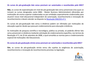 Os cursos de pós-graduação lato sensu precisam ser autorizados e reconhecidos pelo MEC?

Não, os cursos de especialização em nível de pós-graduação lato sensu presenciais (nos quais se
incluem os cursos designados como MBA - Master Business Administration) oferecidos por
instituições de ensino superior credenciadas ou por entidades especialmente credenciadas para
atuarem nesse nível educacional independem de autorização, reconhecimento e renovação de
reconhecimento e devem atender ao disposto na Resolução CNE/CES nº 1

Os cursos de pós-graduação lato sensu à distância podem ser ofertados por instituições de
educação superior desde que possuam credenciamento para educação à distância.

As instituições de pesquisa científica e tecnológica, pública ou privada, só poderão ofertar lato
sensu presencial e à distância mediante solicitação de credenciamento específico, nos termos da
Resolução nº 5, de 25 de setembro de 2008, a qual consolida as normas para o credenciamento
especial de Instituições não Educacionais.

Os cursos de pós-graduação stricto sensu precisam ser autorizados e reconhecidos pelo MEC?

Sim, os cursos de pós-graduação stricto sensu são sujeitos às exigências de autorização,
reconhecimento e renovação de reconhecimento previstas na legislação.
 