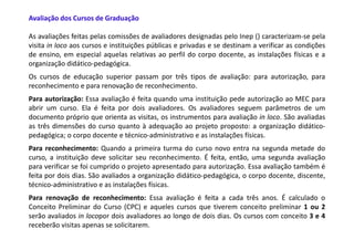 Avaliação dos Cursos de Graduação

As avaliações feitas pelas comissões de avaliadores designadas pelo Inep () caracterizam-se pela
visita in loco aos cursos e instituições públicas e privadas e se destinam a verificar as condições
de ensino, em especial aquelas relativas ao perfil do corpo docente, as instalações físicas e a
organização didático-pedagógica.
Os cursos de educação superior passam por três tipos de avaliação: para autorização, para
reconhecimento e para renovação de reconhecimento.
Para autorização: Essa avaliação é feita quando uma instituição pede autorização ao MEC para
abrir um curso. Ela é feita por dois avaliadores. Os avaliadores seguem parâmetros de um
documento próprio que orienta as visitas, os instrumentos para avaliação in loco. São avaliadas
as três dimensões do curso quanto à adequação ao projeto proposto: a organização didático-
pedagógica; o corpo docente e técnico-administrativo e as instalações físicas.
Para reconhecimento: Quando a primeira turma do curso novo entra na segunda metade do
curso, a instituição deve solicitar seu reconhecimento. É feita, então, uma segunda avaliação
para verificar se foi cumprido o projeto apresentado para autorização. Essa avaliação também é
feita por dois dias. São avaliados a organização didático-pedagógica, o corpo docente, discente,
técnico-administrativo e as instalações físicas.
Para renovação de reconhecimento: Essa avaliação é feita a cada três anos. É calculado o
Conceito Preliminar do Curso (CPC) e aqueles cursos que tiverem conceito preliminar 1 ou 2
serão avaliados in locopor dois avaliadores ao longo de dois dias. Os cursos com conceito 3 e 4
receberão visitas apenas se solicitarem.
 