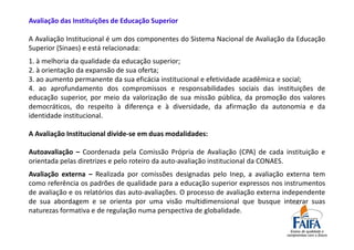 Avaliação das Instituições de Educação Superior

A Avaliação Institucional é um dos componentes do Sistema Nacional de Avaliação da Educação
Superior (Sinaes) e está relacionada:
1. à melhoria da qualidade da educação superior;
2. à orientação da expansão de sua oferta;
3. ao aumento permanente da sua eficácia institucional e efetividade acadêmica e social;
4. ao aprofundamento dos compromissos e responsabilidades sociais das instituições de
educação superior, por meio da valorização de sua missão pública, da promoção dos valores
democráticos, do respeito à diferença e à diversidade, da afirmação da autonomia e da
identidade institucional.

A Avaliação Institucional divide-se em duas modalidades:

Autoavaliação – Coordenada pela Comissão Própria de Avaliação (CPA) de cada instituição e
orientada pelas diretrizes e pelo roteiro da auto-avaliação institucional da CONAES.
Avaliação externa – Realizada por comissões designadas pelo Inep, a avaliação externa tem
como referência os padrões de qualidade para a educação superior expressos nos instrumentos
de avaliação e os relatórios das auto-avaliações. O processo de avaliação externa independente
de sua abordagem e se orienta por uma visão multidimensional que busque integrar suas
naturezas formativa e de regulação numa perspectiva de globalidade.
 