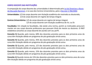 CORPO DOCENTE DAS INSTITUIÇÕES
A composição do corpo docente das universidades é determinado pela Lei de Diretrizes e Bases
da Educação Nacional, e no caso dos Centros Universitários, pelo o Decreto 5.786/2006:
Universidades: 1/3 do corpo docente com titulação acadêmica de mestrado ou doutorado;
               1/3 do corpo docente em regime de tempo integral.
Centros Universitários: 1/5 do corpo docente em regime de tempo integral;
                        1/3 do corpo docente com titulação acadêmica de ms. ou Dr.
Faculdades: Em relação às faculdades, não existe uma norma, porém as instituições procuram
manter em seu corpo docente professores que possuam título de mestre ou doutores. O INEP
estabelece conceitos ao corpo docente de acordo com seu perfil.
Conceito 5) Quando, pelo menos, 60% dos docentes previstos para os dois primeiros anos do
curso têm titulação obtida em programas de pós-graduação stricto sensu.
Conceito 4) Quando, pelo menos, 45% dos docentes previstos para os dois primeiros anos do
curso têm titulação obtida em programas de pós-graduação stricto sensu
Conceito 3) Quando, pelo menos, 1/3 dos docentes previstos para os dois primeiros anos do
curso têm titulação obtida em programas de pós-graduação stricto sensu.
Conceito 2) Quando, pelo menos, 15% dos docentes previstos para os dois primeiros anos do
curso têm titulação obtida em programas de pós-graduação stricto sensu.
Conceito 1) Quando menos de 15% dos docentes previstos para os dois primeiros anos do curso
têm titulação obtida em programas de pós-graduação stricto sensu.
 
