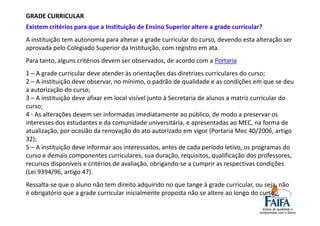 GRADE CURRICULAR
Existem critérios para que a Instituição de Ensino Superior altere a grade curricular?
A instituição tem autonomia para alterar a grade curricular do curso, devendo esta alteração ser
aprovada pelo Colegiado Superior da Instituição, com registro em ata.
Para tanto, alguns critérios devem ser observados, de acordo com a Portaria
1 – A grade curricular deve atender às orientações das diretrizes curriculares do curso;
2 – A instituição deve observar, no mínimo, o padrão de qualidade e as condições em que se deu
a autorização do curso;
3 – A instituição deve afixar em local visível junto à Secretaria de alunos a matriz curricular do
curso;
4 - As alterações devem ser informadas imediatamente ao público, de modo a preservar os
interesses dos estudantes e da comunidade universitária, e apresentadas ao MEC, na forma de
atualização, por ocasião da renovação do ato autorizado em vigor (Portaria Mec 40/2006, artigo
32);
5 – A instituição deve informar aos interessados, antes de cada período letivo, os programas do
curso e demais componentes curriculares, sua duração, requisitos, qualificação dos professores,
recursos disponíveis e critérios de avaliação, obrigando-se a cumprir as respectivas condições
(Lei 9394/96, artigo 47).
Ressalta-se que o aluno não tem direito adquirido no que tange à grade curricular, ou seja, não
é obrigatório que a grade curricular inicialmente proposta não se altere ao longo do curso.
 