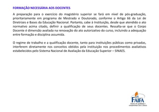 FORMAÇÃO NECESSÁRIA AOS DOCENTES
A preparação para o exercício do magistério superior se fará em nível de pós-graduação,
prioritariamente em programa de Mestrado e Doutorado, conforme o Artigo 66 da Lei de
Diretrizes e Bases da Educação Nacional. Portanto, cabe à Instituição, desde que atendido o ato
normativo acima citado, definir a qualificação de seus docentes. Ressalta-se que o Corpo
Docente é dimensão avaliada na renovação do ato autorizativo do curso, incluindo a adequação
entre formação e disciplina assumida.

O regime de trabalho e a qualificação docente, tanto para instituições públicas como privadas,
interferem diretamente nos conceitos obtidos pela instituição nos procedimentos avaliativos
estabelecidos pelo Sistema Nacional de Avaliação da Educação Superior – SINAES.
 