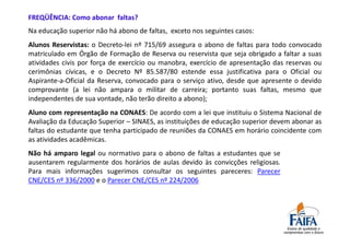 FREQÜÊNCIA: Como abonar faltas?
Na educação superior não há abono de faltas, exceto nos seguintes casos:
Alunos Reservistas: o Decreto-lei nº 715/69 assegura o abono de faltas para todo convocado
matriculado em Órgão de Formação de Reserva ou reservista que seja obrigado a faltar a suas
atividades civis por força de exercício ou manobra, exercício de apresentação das reservas ou
cerimônias cívicas, e o Decreto Nº 85.587/80 estende essa justificativa para o Oficial ou
Aspirante-a-Oficial da Reserva, convocado para o serviço ativo, desde que apresente o devido
comprovante (a lei não ampara o militar de carreira; portanto suas faltas, mesmo que
independentes de sua vontade, não terão direito a abono);
Aluno com representação na CONAES: De acordo com a lei que instituiu o Sistema Nacional de
Avaliação da Educação Superior – SINAES, as instituições de educação superior devem abonar as
faltas do estudante que tenha participado de reuniões da CONAES em horário coincidente com
as atividades acadêmicas.
Não há amparo legal ou normativo para o abono de faltas a estudantes que se
ausentarem regularmente dos horários de aulas devido às convicções religiosas.
Para mais informações sugerimos consultar os seguintes pareceres: Parecer
CNE/CES nº 336/2000 e o Parecer CNE/CES nº 224/2006
 