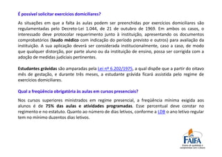 É possível solicitar exercícios domiciliares?
As situações em que a falta às aulas podem ser preenchidas por exercícios domiciliares são
regulamentadas pelo Decreto-Lei 1.044, de 21 de outubro de 1969. Em ambos os casos, o
interessado deve protocolar requerimento junto à instituição, apresentando os documentos
comprobatórios (laudo médico com indicação do período previsto e outros) para avaliação da
instituição. A sua aplicação deverá ser considerada institucionalmente, caso a caso, de modo
que qualquer distorção, por parte aluno ou da instituição de ensino, possa ser corrigida com a
adoção de medidas judiciais pertinentes.

Estudantes grávidas são amparadas pela Lei nº 6.202/1975, a qual dispõe que a partir do oitavo
mês de gestação, e durante três meses, a estudante grávida ficará assistida pelo regime de
exercícios domiciliares.

Qual a freqüência obrigatória às aulas em cursos presenciais?
Nos cursos superiores ministrados em regime presencial, a freqüência mínima exigida aos
alunos é de 75% das aulas e atividades programadas. Esse percentual deve constar no
regimento e no estatuto. Quanto ao número de dias letivos, conforme a LDB o ano letivo regular
tem no mínimo duzentos dias letivos.
 