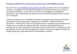 Os direitos acadêmicos de um aluno que se encontra com as mensalidades em atraso

De acordo com a Lei nº 9.870, de 23 de dezembro de 1999, que dispõe sobre as mensalidades
escolares, a instituição de ensino não pode impedir que o estudante tenha acesso a todos os
seus direitos acadêmicos, no semestre ou ano letivos, sob a alegação de inadimplência.
Entretanto, o aluno inadimplente não poderá renovar sua matrícula e poderá perder o vínculo
com a instituição.

O atraso no pagamento de mensalidade caracteriza-se como descumprimento do contrato de
prestação de serviços educacionais, regido pela Lei nº 8.078/90 - Código de Defesa do
Consumidor - firmado entre o aluno e a instituição de ensino, quando do ato da matrícula e por
ocasião de sua renovação, em cada período letivo. Segundo as disposições dessa Lei, o
prestador dos serviços (instituição) só pode cobrar do consumidor (aluno) a importância ou taxa
(por exemplo: taxa de matrícula, de expedição de histórico, de prova em segunda chamada, de
colação de grau) que esteja explicitamente contemplada no contrato.
 
