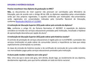DIPLOMA E HISTÓRICO ESCOLAR

Preciso reconhecer meu diploma de graduação no MEC?
Não, os documentos de nível superior não precisam ser carimbados pelo Ministério da
Educação, pois de acordo com o Artigo 48 da LDB, os diplomas expedidos pelas universidades
serão por elas próprias registrados. E aqueles conferidos por instituições não-universitárias
serão registrados em universidades indicadas pelo Conselho Nacional de Educação,
conforme Resolução CNE/CES nº 12/2007.
A Instituição de Educação Superior (IES) pode cobrar pela emissão do diploma?
Não, conforme o artigo 32, da Portaria Normativa nº 40/2007. A expedição do diploma
considera-se incluída nos serviços educacionais prestados pela instituição, ressalvada a hipótese
de apresentação decorativa por opção do aluno”.
A Instituição de Educação Superior (IES) pode cobrar pelo histórico escolar?
O contrato de prestação de serviços educacionais é regido pela Lei no 8.078/90. o prestador dos
serviços (instituição) só pode cobrar do consumidor (aluno) a importância ou taxa que esteja
explicitamente contemplada no contrato.
As taxas de emissão do histórico escolar e do certificado de conclusão de curso estão incluídos
nas mensalidades pagas pelos serviços educacionais prestados pela instituição.

O aluno pode receber o diploma sem colar grau?
Não. Uma vez que o aluno cole grau, tem direito, desde logo, ao recebimento de seu diploma,
devidamente registrado, para que tenha validade em todo território nacional.
 