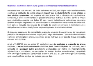 Os direitos acadêmicos de um aluno que se encontra com as mensalidades em atraso

De acordo com a Lei nº 9.870, de 23 de dezembro de 1999, que dispõe sobre as mensalidades
escolares, a instituição de ensino não pode impedir que o estudante tenha acesso a todos os
seus direitos acadêmicos, no semestre ou ano letivos, sob a alegação de inadimplência.
Entretanto, o aluno inadimplente não poderá renovar sua matrícula e poderá perder o vínculo
com a instituição, garantia essa dada a IES para recorrer judicialmente no intuito de executar o
contrato e exigir o pagamento das mensalidades e o adimplemento das cláusulas estabelecidas,
bem como a inclusão nos serviços de proteção de crédito do devedor. A instituição não é
obrigada a ofertar novas condições de pagamento para os alunos inadimplentes.

O atraso no pagamento de mensalidade caracteriza-se como descumprimento do contrato de
prestação de serviços educacionais, regido pelo Código de Defesa do Consumidor firmado entre
o aluno e a instituição de ensino, quando do ato da matrícula e por ocasião de sua renovação,
em cada período letivo.

A Lei nº 9.870/99, em seu artigo 6º, estabelece que são proibidas a suspensão de provas
escolares, a retenção de documentos escolares, bem como o diploma de conclusão, ou a
aplicação de quaisquer outras penalidades pedagógicas por motivo de inadimplemento,
sujeitando-se o contratante, no que couber, às sanções legais e administrativas, compatíveis
com o Código de Defesa do Consumidor, e com os arts. 177 e 1.092 do Código Civil Brasileiro,
caso a inadimplência perdure por mais de noventa dias.
 
