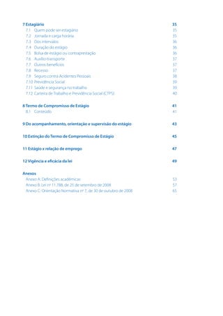 7 Estagiário	
7.1	Quem pode ser estagiário	
7.2 	 Jornada e carga horária	
7.3 	Dos intervalos	
7.4 	Duração do estágio	
7.5 	Bolsa de estágio ou contraprestação	
7.6 	Auxílio-transporte	
7.7 	Outros benefícios	
7.8 	Recesso	
7.9 	Seguro contra Acidentes Pessoais	
7.10 	Previdência Social	
7.11 	Saúde e segurança no trabalho	
7.12 	Carteira de Trabalho e Previdência Social (CTPS)	

35
35
35
36
36
36
37
37
37
38
39
39
40

8 Termo de Compromisso de Estágio	
8.1 	Conteúdo	

41
41

9 Do acompanhamento, orientação e supervisão do estágio	

43

10 Extinção do Termo de Compromisso de Estágio	

45

11 Estágio x relação de emprego	

47

12 Vigência e eficácia da lei	

49

Anexos
Anexo A: Definições acadêmicas	
Anexo B: Lei no 11.788, de 25 de setembro de 2008	
Anexo C: Orientação Normativa no 7, de 30 de outubro de 2008	

53
57
65

 
