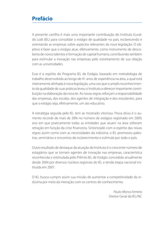 Prefácio
A presente cartilha é mais uma importante contribuição do Instituto Euvaldo Lodi (IEL) para consolidar o estágio de qualidade no país, esclarecendo e
orientando as empresas sobre aspectos relevantes da nova legislação. O objetivo é fazer que o estágio atue, efetivamente, como instrumento de descoberta de novos talentos e formação de capital humano, contribuindo também
para estimular a inovação nas empresas pelo estreitamento de sua relação
com as universidades.
Esse é o espírito do Programa IEL de Estágio, baseado em metodologia de
trabalho desenvolvida ao longo de 41 anos de experiência na área, a qual está
inteiramente alinhada à nova legislação, uma vez que o amplo reconhecimento da qualidade de suas práticas levou o Instituto a oferecer importante contribuição na elaboração da nova lei. As novas regras reforçam a responsabilidade
das empresas, das escolas, dos agentes de integração e dos estudantes, para
que o estágio seja, efetivamente, um ato educativo.
A estratégia seguida pelo IEL tem se mostrado vitoriosa. Prova disso é o aumento recorde de mais de 28% no número de estágios registrado em 2009,
ano em que praticamente todas as entidades que atuam na área sofreram
retração em função da crise financeira. Sintonizado com o espírito das novas
regras assim como com as necessidades da indústria, o IEL promoveu palestras, seminários e encontros de esclarecimento e estímulo por todo o país.
Outro resultado de destaque da atuação do Instituto é o crescente número de
estagiários que se tornam agentes de inovação nas empresas, característica
reconhecida e estimulada pelo Prêmio IEL de Estágio concedido anualmente
desde 2004 por diversos núcleos regionais do IEL e tendo etapa nacional instituída em 2007.
O IEL busca cumprir assim sua missão de aumentar a competitividade da indústria por meio da interação com os centros de conhecimento.
Paulo Afonso Ferreira
Diretor Geral do IEL/NC

 