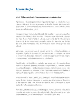 Apresentação
Lei de Estágio: exigências legais para um processo assertivo
A prática do estágio é oportunidade inquestionável para os estudantes vivenciarem no dia a dia de uma organização os desafios do mercado de trabalho
e aplicarem os conhecimentos adquiridos em sala de aula. Contribui para a
formação profissional do jovem.
Nessa premissa, o Instituto Euvaldo Lodi (IEL) atua há 41 anos como ator fundamental na interação entre indústria, universidades e centros de pesquisa
por meio do seu Programa IEL de Estágio. Atualmente, são 10 mil instituições
de ensino e 41 mil empresas conveniadas com o IEL. Somente nos últimos
dez anos, o IEL intermediou cerca de 1 milhão de alunos em estágio por todo
o Brasil.
Mantendo o seu compromisso de oferecer um serviço em total acordo com as
exigências legais, o IEL Nacional lança esta Cartilha com o objetivo de tornar
as novas regras do estágio mais claras para todas as partes envolvidas no processo: empresas, instituições de ensino e estudantes.
A publicação está dividida em capítulos que apresentam de maneira clara e
objetiva os aspectos gerais do estágio e o programa do IEL, além de abordar
conceitos, obrigações e atribuições de empresas, instituições de ensino e estudantes. A nova lei na íntegra e a Orientação Normativa que estabelece as
regras para o setor público também estão disponíveis no documento.
Para a elaboração desta Cartilha, o IEL participou ativamente de toda a construção da nova lei, acompanhando os projetos que deram base ao documento aprovado em 2008, com análises de todos os pontos de discussão e propostas de melhorias aos legisladores.
Além disso, o Instituto realizou, por todo o país, eventos, palestras, consultorias
e reuniões com representantes das universidades, do meio empresarial e principalmente com juristas e membros do Ministério Público (MP).

 