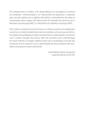 Em complemento à Cartilha, o IEL disponibilizou em sua página na internet
(no endereço <www.iel.org.br>) um documento de perguntas e respostas
para consulta rápida com o objetivo de facilitar o entendimento de todos os
interessados sobre estágio. Este documento foi realizado em parceria com o
Ministério da Educação (MEC) e o Ministério do Trabalho e Emprego (MTE).
O IEL reforça a importância de promover as melhores práticas do estágio para
aumentar a competitividade das empresas brasileiras, uma vez que ao estimular estágios de qualidade por todo o país permite às organizações conviverem
com o caráter inovador dos alunos, além de contribuir com a identificação
de novos talentos. O estágio colabora ainda com a atualização curricular das
escolas de ensino superior e com a aproximação do setor produtivo das atividades de pesquisa e desenvolvimento.
Carlos Roberto Rocha Cavalcante
Superintendente do IEL/NC

 