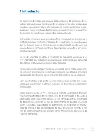1 Introdução
De dezembro de 2006 a setembro de 2008, o Sistema IEL participou de estudos e discussões para construção de um documento sobre estágio para
estudantes, que contemplasse a formalização de práticas existentes e se adequasse aos novos projetos pedagógicos dos cursos, bem como às exigências
do mercado de trabalho por mão de obra mais qualificada.
Outra razão importante para a mudança foi a necessidade de transformar o
instituto do estágio em ferramenta capaz de, verdadeiramente, contribuir para
que o estudante pudesse complementar seu aprendizado, decidir sobre sua
atuação futura e conhecer a dinâmica das empresas, tornando-se um profissional competente.
Em 25 de setembro de 2008, o Presidente da República sancionou a Lei
no 11.788/2008, que estabeleceu nova relação e sistemática para concessão
de estágio e instituiu diversos direitos aos estagiários.
Na lei, o conceito do estágio reforça sua vinculação com a instituição de ensino como um ato educativo escolar supervisionado, cujo objetivo principal é
a preparação do estudante para o ambiente de trabalho e para a cidadania.
Com esta Cartilha, o IEL sente-se ainda mais comprometido em realizar
ações que resultem em mudanças culturais, em benefício dos segmentos
interessados.
Desde a aprovação da Lei no 11.788/2008, o Instituto Euvaldo Lodi desenvolveu inúmeras atividades de entendimento, de disseminação e de auxílio à
adequação para sua correta aplicação, tais como: palestras, elaboração
de documentos, seminários, cursos, atendimento às dúvidas etc. Ainda,
foram realizadas a capacitação de profissionais de empresas, de instituições de ensino e dos colaboradores do IEL, a divulgação na mídia e nos
sites do Sistema Indústria e as reuniões com o Ministérios da Educação e do
Trabalho e Emprego.

L E I D E E S TÁ G I O • T u d o o q u e v o c ê p r e c i s a s a b e r

15

 
