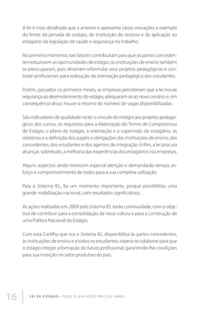 A lei é mais detalhada que a anterior e apresenta várias inovações a exemplo
do limite da jornada de estágio, da instituição do recesso e da aplicação ao
estagiário da legislação de saúde e segurança no trabalho.
No primeiro momento, tais fatores contribuíram para que as partes concedentes reduzissem as oportunidades de estágio; as instituições de ensino também
se preocuparam, pois deveriam reformular seus projetos pedagógicos e contratar profissionais para realização da orientação pedagógica dos estudantes.
Porém, passados os primeiros meses, as empresas perceberam que a lei trouxe
segurança ao desenvolvimento do estágio, adequaram-se ao novo cenário e, em
consequência disso, houve o retorno do número de vagas disponibilizadas.
São indicadores de qualidade na lei: o vínculo do estágio aos projetos pedagógicos dos cursos, os requisitos para a elaboração do Termo de Compromisso
de Estágio, o plano de estágio, a orientação e a supervisão do estagiário, os
relatórios e a definição dos papéis e obrigações das instituições de ensino, das
concedentes, dos estudantes e dos agentes de integração. Enfim, a lei procura
alcançar, sobretudo, a melhoria das experiências dos estagiários nas empresas.
Alguns aspectos ainda merecem especial atenção e demandarão tempo, esforço e comprometimento de todos para a sua completa utilização.
Para o Sistema IEL, foi um momento importante, porque possibilitou uma
grande mobilização nacional, com resultados significativos.
As ações realizadas em 2009 pelo Sistema IEL terão continuidade, com o objetivo de contribuir para a consolidação da nova cultura e para a construção de
uma Política Nacional de Estágio.
Com esta Cartilha que ora o Sistema IEL disponibiliza às partes concedentes,
às instituições de ensino e a todos os estudantes, espera-se colaborar para que
o estágio integre a formação do futuro profissional, garantindo-lhe condições
para sua inserção no setor produtivo do país.

16

L E I D E E S TÁ G I O • T u d o o q u e v o c ê p r e c i s a s a b e r

 