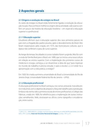 2 Aspectos gerais
2.1 Origens e evolução do estágio no Brasil
As raízes do estágio no Brasil estão fortemente ligadas à evolução da educação no país. Para conhecer melhor as origens dessa atividade, vale a pena conferir um pouco da história da educação brasileira – em especial a educação
superior e a profissional.

2.1.1 Educação superior
Estudiosos afirmam que a educação superior deu seus primeiros passos no
país com a chegada dos padres jesuítas, após o descobrimento do Brasil. Eles
foram responsáveis pela criação, em 1575, das licenciaturas culturais, que à
época não conferiam o grau de curso superior.
Ao longo do tempo, faculdades e cursos isolados foram surgindo. Mas foi com
a vinda da Família Real para o Brasil, em 1808, que se iniciou uma nova cultura
em relação ao ensino superior. Com a implantação dos primeiros cursos de
medicina e cirurgia, começou a se disseminar a ideia de que “para ingressar
no mundo do trabalho é preciso estudar, ir para a escola [...], e é onde há a
aproximação com a vida prática, o estágio”.1
Em 1920, foi criada a primeira universidade do Brasil: a Universidade do Rio de
Janeiro (hoje, Universidade Federal do Rio de Janeiro – UFRJ).

2.1.2 Educação profissional
A educação profissional no Brasil começou nos ramos artesanal, manufatureiro e industrial, com o objetivo de preparar a força de trabalho para a produção.
Embora não tenha sido a primeira escola de ensino profissional, o Colégio das
Fábricas, criado em 1809, foi referência para a implantação de outras instituições semelhantes. Nele, ensinavam-se ofícios como tipografia e encadernação, entre outros.

1
CURY, C. R. J. ; MACHADO, N .J. Estágio nas licenciaturas: 300 horas. In: I ENCONTRO NACIONAL DE ESTÁGIOS, 1997, Curitiba. Anais do I Encontro Nacional de Estágios. Curitiba, 1997. p. 47.

L E I D E E S TÁ G I O • T u d o o q u e v o c ê p r e c i s a s a b e r

17

 