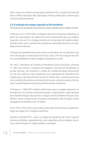 Outro marco na história da educação profissional foi a criação da Escola de
Artes e Ofícios Venceslau Brás, destinada a formar professores e mestres para
o ensino profissionalizante.

2.2 A evolução do estágio segundo as leis brasileiras
Ao longo do século passado, diversas leis buscaram regulamentar o estágio no Brasil.
O Decreto-Lei no 4.073/1942, Lei Orgânica do Ensino Industrial, estabelecia as
bases de organização e de regime do ensino industrial (de grau secundário).
Segundo o seu art. 47, o estágio consistia em um período de trabalho realizado pelo aluno, sob o controle da competente autoridade docente, em estabelecimento industrial.
A direção do estabelecimento de ensino se articularia com as indústrias cujo
ramo de atuação se relacionasse com seus cursos, a fim de assegurar aos alunos a possibilidade de realizar estágios, obrigatórios ou não.
Em 1967, o Ministério do Trabalho e Previdência Social sancionou a Portaria
no 1.002, que instituiu a categoria de estagiários, oriundos das faculdades ou
escolas técnicas, nas empresas e a Bolsa de Complementação Educacional.
Um de seus aspectos mais importantes era a percepção da importância do
estágio para o aperfeiçoamento do ensino. Diante disso, a portaria procurava
criar condições favoráveis ao entrosamento escola–empresa visando à formação e ao aperfeiçoamento técnico-profissional dos estudantes.
A Portaria no 1.002/1967 também determinou que os estágios deveriam ser
firmados em um contrato contendo duração e carga horária, o valor da bolsa
de complementação educacional e o Seguro contra Acidentes Pessoais. Estabeleceu, ainda, a dispensa da vinculação empregatícia, dos encargos sociais,
do pagamento de férias e do 13o salário.
Entre 1970 a 1975, foram sancionados outros documentos para a regulamentação do estágio em condições específicas:
Decreto no 66.546/1970 – previu o estágio de estudantes de ensino superior
de áreas prioritárias, especialmente, as de engenharia, de tecnologia, economia e administração em órgãos públicos e privados.

18

L E I D E E S TÁ G I O • T u d o o q u e v o c ê p r e c i s a s a b e r

 