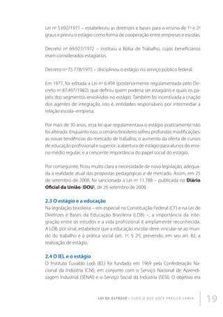 Lei no 5.692/1971 – estabeleceu as diretrizes e bases para o ensino de 1o e 2o
graus e previu o estágio como forma de cooperação entre empresas e escolas.
Decreto no 69.927/1972 – instituiu a Bolsa de Trabalho, cujos beneficiários
eram considerados estagiários.
Decreto no 75.778/1975 – disciplinou o estágio no serviço público federal.
Em 1977, foi editada a Lei no 6.494 (posteriormente regulamentada pelo Decreto no 87.497/1982), que definiu quem poderia ser estagiário e quais os papéis dos segmentos envolvidos no estágio. Também foi incentivada a criação
dos agentes de integração, isto é, entidades responsáveis por intermediar a
relação escola–empresa.
Por mais de 30 anos, essa lei que regulamentava o estágio praticamente não
foi alterada. Enquanto isso, o cenário brasileiro sofreu profundas modificações:
as novas tendências do mercado de trabalho; o aumento da oferta de cursos
de educação profissional e superior; a abertura de estágio para alunos do ensino médio regular; e a crescente importância do papel social do estágio.
Por conseguinte, ficou muito clara a necessidade de nova legislação, adequada à realidade atual das propostas pedagógicas e de mercado. Assim, em 25
de setembro de 2008, foi sancionada a Lei no 11.788 – publicada no Diário
Oficial da União (DOU), de 26 setembro de 2008.

2.3 O estágio e a educação
Na legislação brasileira – em especial na Constituição Federal (CF) e na Lei de
Diretrizes e Bases da Educação Brasileira (LDB) –, a importância da integração entre os estudos e a vida profissional é amplamente reconhecida.
A LDB, por sinal, estabelece que a educação escolar deve vincular-se ao mundo do trabalho e à prática social (art. 1o, § 2o), prevendo, em seu art. 82, a
realização de estágio.

2.4 O IEL e o estágio
O Instituto Euvaldo Lodi (IEL) foi fundado em 1969 pela Confederação Nacional da Indústria (CNI), em conjunto com o Serviço Nacional de Aprendizagem Industrial (SENAI) e o Serviço Social da Indústria (SESI). O objetivo era

L E I D E E S TÁ G I O • T u d o o q u e v o c ê p r e c i s a s a b e r

19

 