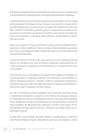 promover a integração entre a universidade e a indústria e, assim, contribuir para
o desenvolvimento industrial e para a formação profissional dos estudantes.
A ideia de aproximar os universitários das linhas de montagem já vinha sendo
alimentada pela CNI há algum tempo. Desde o ano anterior à criação do IEL,
a Confederação discutia o assunto em um grupo de trabalho formado pelo
MEC. Também o defendeu quando sugeriu a cooperação da indústria em
programas universitários de pesquisa científica: a promoção de estágio de
alunos nas empresas e a utilização, pelas indústrias, de laboratórios e instalações das escolas.
Desde sua criação, o IEL buscou incentivar a aliança entre a competência empresarial e o saber acadêmico. Para isso, lançou mão do estágio, que acabou
por tornar-se seu projeto-símbolo, recebendo então o nome de Programa de
Treinamento Profissional.
A partir do Núcleo Central do IEL, que à época ficava na cidade do Rio de
Janeiro, foi instalada uma rede de Núcleos Regionais, responsável por divulgar o programa e adaptá-lo às necessidades e às características de suas
comunidades.
Ao longo dos anos, a abrangência do programa de estágio foi ampliada. Em
vez de promover a integração somente entre indústrias e universidades, os
Núcleos Regionais passaram a atender a todos os segmentos empresariais e
instituições de ensino, além de órgãos do governo. A aliança universidade–indústria deu lugar à integração escola–empresa.
Em 1987, o IEL/Núcleo Central estabeleceu novas diretrizes nacionais, criando
e implantando programas e projetos como oficinas de produção, pesquisa
de viabilidade econômica e de desenvolvimento e educação pela qualidade.
Foram publicados modelos para elaboração de normas técnicas e criação de
redes brasileiras de laboratórios de calibração e ensaios, entre outros. Principal bandeira da organização até então, o Programa de Estágio deixou de ser
prioridade nacional.
A partir daí, a continuidade das ações ligadas ao estágio ficou a critério de
cada Núcleo Regional. Alguns deixaram de participar do programa, outros

20

L E I D E E S TÁ G I O • T u d o o q u e v o c ê p r e c i s a s a b e r

 