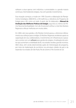 voltaram a atuar apenas com indústrias e universidades e a grande maioria
continuou intermediando estágios, mas sem grandes investimentos.
Essa situação começou a mudar em 1999. Durante a elaboração do Planejamento Estratégico 2000/2010, a CNI reafirmou a relevância do Programa de
Estágio para o IEL como um todo. A partir daí, foi elaborado o Manual de
Avaliação das Melhores Práticas de Estágio, segundo os critérios do Prêmio Nacional da Qualidade. Com ele, foi possível verificar o nível dos Núcleos
Regionais e efetuar melhorias em muitos deles.
Em 2004, sob nova gestão, o IEL/Núcleo Central passou a direcionar efetivamente seus esforços para o estágio. Os Núcleos Regionais receberam apoio na
capacitação de seus colaboradores, investimentos em infraestrutura e passaram a contar com um software para gestão de estágios. A realização de eventos que aumentam a visibilidade do IEL nos estados recebeu grande incentivo.
Além disso, vêm sendo desenvolvidas ações de interiorização do programa,
por meio da implantação de escritórios nas principais cidades do país e da
expansão nos estados de São Paulo, Rio de Janeiro e Rio Grande do Sul.

L E I D E E S TÁ G I O • T u d o o q u e v o c ê p r e c i s a s a b e r

21

 