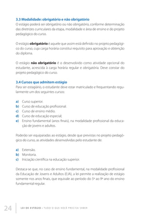 3.3 Modalidade: obrigatório e não obrigatório
O estágio poderá ser obrigatório ou não obrigatório, conforme determinação
das diretrizes curriculares da etapa, modalidade e área de ensino e do projeto
pedagógico do curso.
O estágio obrigatório é aquele que assim está definido no projeto pedagógico do curso, cuja carga horária constitui requisito para aprovação e obtenção
do diploma.
O estágio não obrigatório é o desenvolvido como atividade opcional do
estudante, acrescida à carga horária regular e obrigatória. Deve constar do
projeto pedagógico do curso.

3.4 Cursos que admitem estágio
Para ser estagiário, o estudante deve estar matriculado e frequentando regularmente um dos seguintes cursos:
a) 	Curso superior.
b) 	Curso de educação profissional.
c) 	Curso de ensino médio.
d) 	Curso de educação especial;
e) 	Ensino fundamental (anos finais), na modalidade profissional da educação de jovens e adultos.
Poderão ser equiparadas ao estágio, desde que previstas no projeto pedagógico do curso, as atividades desenvolvidas pelo estudante de:
a) 	Extensão.
b) 	 Monitoria.
c) 	Iniciação científica na educação superior.
Destaca-se que, no caso de ensino fundamental, na modalidade profissional
da Educação de Jovens e Adultos (EJA), a lei permite a realização de estágio
somente nos anos finais, que equivale ao período do 5º ao 9º ano do ensino
fundamental regular.

24

L E I D E E S TÁ G I O • T u d o o q u e v o c ê p r e c i s a s a b e r

 