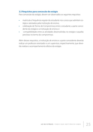3.5 Requisitos para concessão do estágio
Para concessão do estágio, devem ser observados os seguintes requisitos:
•	
•	
•	

matrícula e frequência regular do estudante nos cursos que admitem estágio e atestados pela instituição de ensino;
celebração de Termo de Compromisso entre o estudante, a parte concedente do estágio e a instituição de ensino; e
compatibilidade entre as atividades desenvolvidas no estágio e aquelas
previstas no termo do compromisso.

Além desses requisitos, a instituição de ensino e a parte concedente deverão
indicar um professor orientador e um supervisor, respectivamente, que deverão realizar o acompanhamento efetivo do estágio.

L E I D E E S TÁ G I O • T u d o o q u e v o c ê p r e c i s a s a b e r

25

 