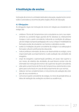4 Instituição de ensino
Instituição de ensino é a entidade dedicada à educação, regularmente constituída e autorizada ou reconhecida pelos órgãos oficiais de educação.

4.1 Obrigações
As obrigações legais da instituição de ensino em relação aos estudantes em
estágio são:
•	

•	
•	

•	

•	
•	
•	

celebrar o Termo de Compromisso com o estudante ou com o seu representante ou assistente legal, quando ele for absoluta ou relativamente
incapaz, e com a parte concedente, indicando as condições de adequação do estágio à proposta pedagógica do curso, à etapa e modalidade da
formação escolar do estudante e ao horário e calendário escolar;
avaliar as instalações da parte concedente do estágio e sua adequação à
formação cultural e profissional do educando;
indicar professor orientador, da área a ser desenvolvida no estágio, como
responsável pelo acompanhamento e pela avaliação das atividades do
estagiário;
exigir do estagiário a apresentação periódica, em prazo não superior a
seis meses, de relatório das atividades, do qual deverá constar visto do
orientador da instituição de ensino e do supervisor da parte concedente;
zelar pelo cumprimento do Termo de Compromisso, reorientando o estagiário para outro local, em caso de descumprimento de suas normas;
elaborar normas complementares e instrumentos de avaliação dos estágios de seus estudantes; e
comunicar à parte concedente do estágio, no início do período letivo, as
datas de realização das avaliações escolares ou acadêmicas;

L E I D E E S TÁ G I O • T u d o o q u e v o c ê p r e c i s a s a b e r

27

 