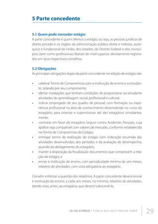5 Parte concedente
5.1 Quem pode conceder estágio
A parte concedente é quem oferece o estágio, ou seja, as pessoas jurídicas de
direito privado e os órgãos da administração pública direta e indireta, autárquica e fundacional da União, dos estados, do Distrito Federal e dos municípios, bem como profissionais liberais de nível superior, devidamente registrados em seus respectivos conselhos.

5.2 Obrigações
As principais obrigações legais da parte concedente na relação de estágio são:
•	
•	
•	

•	

•	

•	
•	

celebrar Termo de Compromisso com a instituição de ensino e o estudante, zelando por seu cumprimento;
ofertar instalações que tenham condições de proporcionar ao estudante
atividades de aprendizagem social, profissional e cultural;
indicar empregado de seu quadro de pessoal, com formação ou experiência profissional na área de conhecimento desenvolvida no curso do
estagiário, para orientar e supervisionar até dez estagiários simultaneamente;
contratar em favor do estagiário Seguro contra Acidentes Pessoais, cuja
apólice seja compatível com valores de mercado, conforme estabelecido
no Termo de Compromisso de Estágio;
entregar termo de realização do estágio com indicação resumida das
atividades desenvolvidas, dos períodos e da avaliação de desempenho,
quando do desligamento do estagiário;
manter à disposição da fiscalização documentos que comprovem a relação de estágio; e
enviar à instituição de ensino, com periodicidade mínima de seis meses,
relatório de atividades, com vista obrigatória ao estagiário.

Convém enfatizar a questão dos relatórios. A parte concedente deverá enviar
à instituição de ensino, a cada seis meses, no mínimo, relatório de atividades,
dando vista, antes, ao estagiário, que deverá subscrevê-lo.

L E I D E E S TÁ G I O • T u d o o q u e v o c ê p r e c i s a s a b e r

29

 