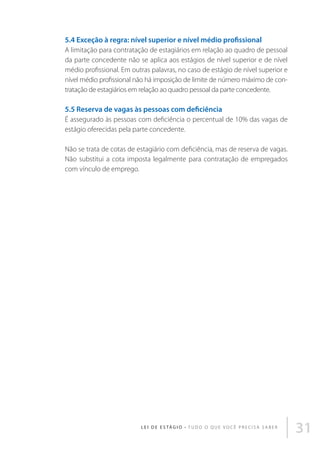 5.4 Exceção à regra: nível superior e nível médio profissional
A limitação para contratação de estagiários em relação ao quadro de pessoal
da parte concedente não se aplica aos estágios de nível superior e de nível
médio profissional. Em outras palavras, no caso de estágio de nível superior e
nível médio profissional não há imposição de limite de número máximo de contratação de estagiários em relação ao quadro pessoal da parte concedente.

5.5 Reserva de vagas às pessoas com deficiência
É assegurado às pessoas com deficiência o percentual de 10% das vagas de
estágio oferecidas pela parte concedente.
Não se trata de cotas de estagiário com deficiência, mas de reserva de vagas.
Não substitui a cota imposta legalmente para contratação de empregados
com vínculo de emprego.

L E I D E E S TÁ G I O • T u d o o q u e v o c ê p r e c i s a s a b e r

31

 