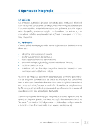 6 Agentes de integração
6.1 Conceito
São entidades, públicas ou privadas, contratadas pelas instituições de ensino
e/ou pelas partes concedentes de estágio, mediante condições acordadas em
instrumento jurídico apropriado que visam, principalmente, a auxiliar no processo de aperfeiçoamento do estágio, contribuindo na busca de espaço no
mercado de trabalho, aproximando, instituições de ensino, partes concedentes e estudantes.

6.2 Atribuições
Cabe ao agente de integração, como auxiliar no processo de aperfeiçoamento
do estágio:
•	
•	
•	
•	
•	
•	

identificar oportunidades de estágio;
ajustar suas condições de realização;
fazer o acompanhamento administrativo;
encaminhar negociação de Seguro contra Acidentes Pessoais;
cadastrar os estudantes; e
selecionar os locais de estágio e organizar o cadastro das partes concedentes das oportunidades de estágio.

O agente de integração poderá ser responsabilizado civilmente pela indicação de estagiários para realização de tarefas ou atribuições não compatíveis
com as atividades curriculares do curso, assim como estagiários matriculados
em cursos ou instituições para as quais não há previsão de estágio curricular. Nesse caso, a instituição de ensino poderá ser solidariamente responsável
quando concorrer para a ilegalidade da situação.
Além disso, o agente de integração não pode atuar como representante de
quaisquer das partes (parte concedente, instituição de ensino e estudante) no
Termo de Compromisso de Estágio e nem poderão cobrar qualquer valor do
estudante, a título de remuneração pelos serviços previstos na lei.

L E I D E E S TÁ G I O • T u d o o q u e v o c ê p r e c i s a s a b e r

33

 