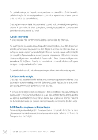 Os períodos de prova deverão estar previstos no calendário oficial fornecido
pela instituição de ensino, que deverá comunicar a parte concedente, por escrito, no início do período letivo.
O estagiário menor de18 anos somente poderá realizar o estágio no período
diurno. A partir dos 18 anos completos, o estágio poderá ser cumprido em
período noturno, parcial ou total.

7.3 Dos intervalos
A lei de estágio não contém regras sobre a concessão do intervalo.
Na ausência de regulação, as partes podem dispor sobre a questão de comum
acordo no Termo de Compromisso de Estágio. O período de intervalo deve ser
suficiente para a preservação da higidez física e mental e para a alimentação
do estagiário. Recomenda-se, a concessão de intervalo de 15 (quinze) minutos
para os estágios com jornada de 6 horas e de 1 hora para os estágios com
jornada de 8 (oito) horas. Não há necessidade de concessão de intervalos para
estágios com jornada de até 4 horas.
O período do intervalo não deve ser computado na jornada do estagiário.

7.4 Duração do estágio
O estágio não poderá exceder a dois anos, na mesma parte concedente, salvo
quando se tratar de estagiário com deficiência, pois nesse caso a lei não impõe qualquer limitação para duração de estágio.
A lei nada diz a respeito das prorrogações dos contratos de estágio, razão pela
qual não se vê nenhum impedimento legal para se fazer tantas prorrogações,
via aditivo, quantas forem necessárias, desde que se observe o limite máximo
de duração da relação de estágio na mesma parte concedente de dois anos.

7.5 Bolsa de estágio ou contraprestação
Para o estágio não obrigatório é compulsória a concessão de bolsa de estágio ou outra forma de contraprestação que deve estar definida no Termo de
Compromisso de Estágio.

36

L E I D E E S TÁ G I O • T u d o o q u e v o c ê p r e c i s a s a b e r

 
