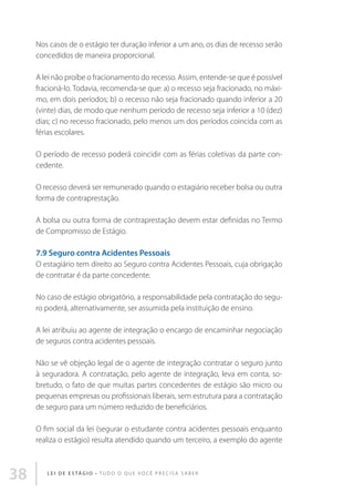 Nos casos de o estágio ter duração inferior a um ano, os dias de recesso serão
concedidos de maneira proporcional.
A lei não proíbe o fracionamento do recesso. Assim, entende-se que é possível
fracioná-lo. Todavia, recomenda-se que: a) o recesso seja fracionado, no máximo, em dois períodos; b) o recesso não seja fracionado quando inferior a 20
(vinte) dias, de modo que nenhum período de recesso seja inferior a 10 (dez)
dias; c) no recesso fracionado, pelo menos um dos períodos coincida com as
férias escolares.
O período de recesso poderá coincidir com as férias coletivas da parte concedente.
O recesso deverá ser remunerado quando o estagiário receber bolsa ou outra
forma de contraprestação.
A bolsa ou outra forma de contraprestação devem estar definidas no Termo
de Compromisso de Estágio.

7.9 Seguro contra Acidentes Pessoais
O estagiário tem direito ao Seguro contra Acidentes Pessoais, cuja obrigação
de contratar é da parte concedente.
No caso de estágio obrigatório, a responsabilidade pela contratação do seguro poderá, alternativamente, ser assumida pela instituição de ensino.
A lei atribuiu ao agente de integração o encargo de encaminhar negociação
de seguros contra acidentes pessoais.
Não se vê objeção legal de o agente de integração contratar o seguro junto
à seguradora. A contratação, pelo agente de integração, leva em conta, sobretudo, o fato de que muitas partes concedentes de estágio são micro ou
pequenas empresas ou profissionais liberais, sem estrutura para a contratação
de seguro para um número reduzido de beneficiários.
O fim social da lei (segurar o estudante contra acidentes pessoais enquanto
realiza o estágio) resulta atendido quando um terceiro, a exemplo do agente

38

L E I D E E S TÁ G I O • T u d o o q u e v o c ê p r e c i s a s a b e r

 