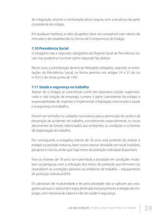 de integração, assume a contratação desse seguro, com a anuência da parte
concedente do estágio.
Em qualquer hipótese, o valor da apólice deve ser compatível com valores do
mercado e do estabelecido no Termo de Compromisso de Estágio.

7.10 Previdência Social
O estagiário não é segurado obrigatório do Regime Geral de Previdência Social, mas poderá se inscrever como segurado facultativo.
Nesse caso, a contribuição deverá ser feita pelo estagiário, segundo as orientações da Previdência Social, na forma prevista nos artigos 14 e 21 da Lei
no 8.212, de 24 de junho de 1991.

7.11 Saúde e segurança no trabalho
Apesar de o estágio se caracterizar como ato educativo escolar supervisionado e não relação de emprego, cumpre à parte concedente do estágio a
responsabilidade de respeitar e implementar a legislação relacionada à saúde
e à segurança no trabalho.
Devem ser tomados os cuidados necessários para a promoção da saúde e da
prevenção de acidentes do trabalho, considerando, especialmente, os riscos
decorrentes de fatores relacionados aos ambientes, as condições e as formas
de organização do trabalho.
Por conseguinte, o estagiário menor de 18 anos está proibido de realizar o
estágio no período noturno, bem como exercer atividade em local insalubre,
perigoso e nocivo, ainda que haja meios de proteção individual disponíveis.
Para os maiores de 18 anos só é permitida a atividade em condições insalubres ou perigosas com a utilização dos meios de proteção que eliminem ou
neutralizem as condições adversas no ambiente de trabalho – equipamento
de proteção individual (EPI).
Os adicionais de insalubridade e de periculosidade não se aplicam aos estagiários porque o adicional é regra destinada exclusivamente à relação de emprego, com natureza de salário e não de saúde e segurança.

L E I D E E S TÁ G I O • T u d o o q u e v o c ê p r e c i s a s a b e r

39

 