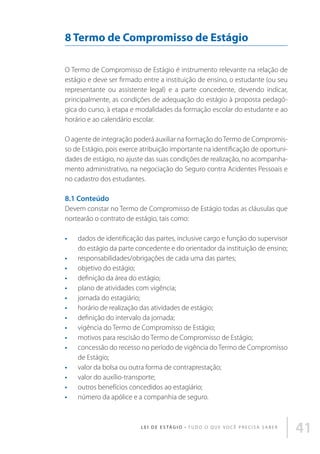 8 Termo de Compromisso de Estágio
O Termo de Compromisso de Estágio é instrumento relevante na relação de
estágio e deve ser firmado entre a instituição de ensino, o estudante (ou seu
representante ou assistente legal) e a parte concedente, devendo indicar,
principalmente, as condições de adequação do estágio à proposta pedagógica do curso, à etapa e modalidades da formação escolar do estudante e ao
horário e ao calendário escolar.
O agente de integração poderá auxiliar na formação do Termo de Compromisso de Estágio, pois exerce atribuição importante na identificação de oportunidades de estágio, no ajuste das suas condições de realização, no acompanhamento administrativo, na negociação do Seguro contra Acidentes Pessoais e
no cadastro dos estudantes.

8.1 Conteúdo
Devem constar no Termo de Compromisso de Estágio todas as cláusulas que
nortearão o contrato de estágio, tais como:
•	
•	
•	
•	
•	
•	
•	
•	
•	
•	
•	
•	
•	
•	
•	

dados de identificação das partes, inclusive cargo e função do supervisor
do estágio da parte concedente e do orientador da instituição de ensino;
responsabilidades/obrigações de cada uma das partes;
objetivo do estágio;
definição da área do estágio;
plano de atividades com vigência;
jornada do estagiário;
horário de realização das atividades de estágio;
definição do intervalo da jornada;
vigência do Termo de Compromisso de Estágio;
motivos para rescisão do Termo de Compromisso de Estágio;
concessão do recesso no período de vigência do Termo de Compromisso
de Estágio;
valor da bolsa ou outra forma de contraprestação;
valor do auxílio-transporte;
outros benefícios concedidos ao estagiário;
número da apólice e a companhia de seguro.

L E I D E E S TÁ G I O • T u d o o q u e v o c ê p r e c i s a s a b e r

41

 